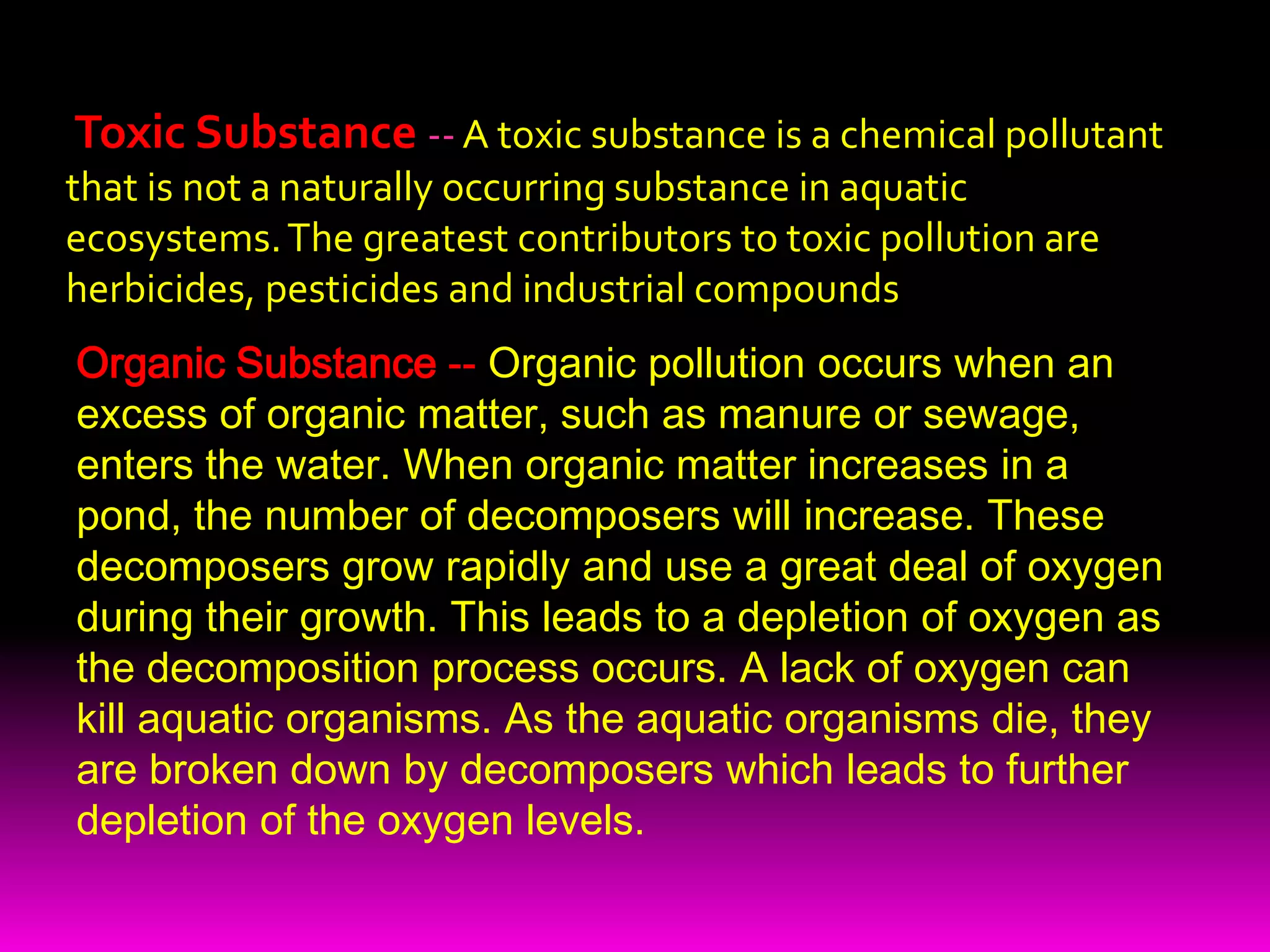 Toxic Substance-- A toxic substance is a chemical pollutant that is not a naturally occurring substance in aquatic ecosystems. The greatest contributors to toxic pollution are herbicides, pesticides and industrial compoundsOrganic Substance -- Organic pollution occurs when an excess of organic matter, such as manure or sewage, enters the water. When organic matter increases in a pond, the number of decomposers will increase. These decomposers grow rapidly and use a great deal of oxygen during their growth. This leads to a depletion of oxygen as the decomposition process occurs. A lack of oxygen can kill aquatic organisms. As the aquatic organisms die, they are broken down by decomposers which leads to further depletion of the oxygen levels.  