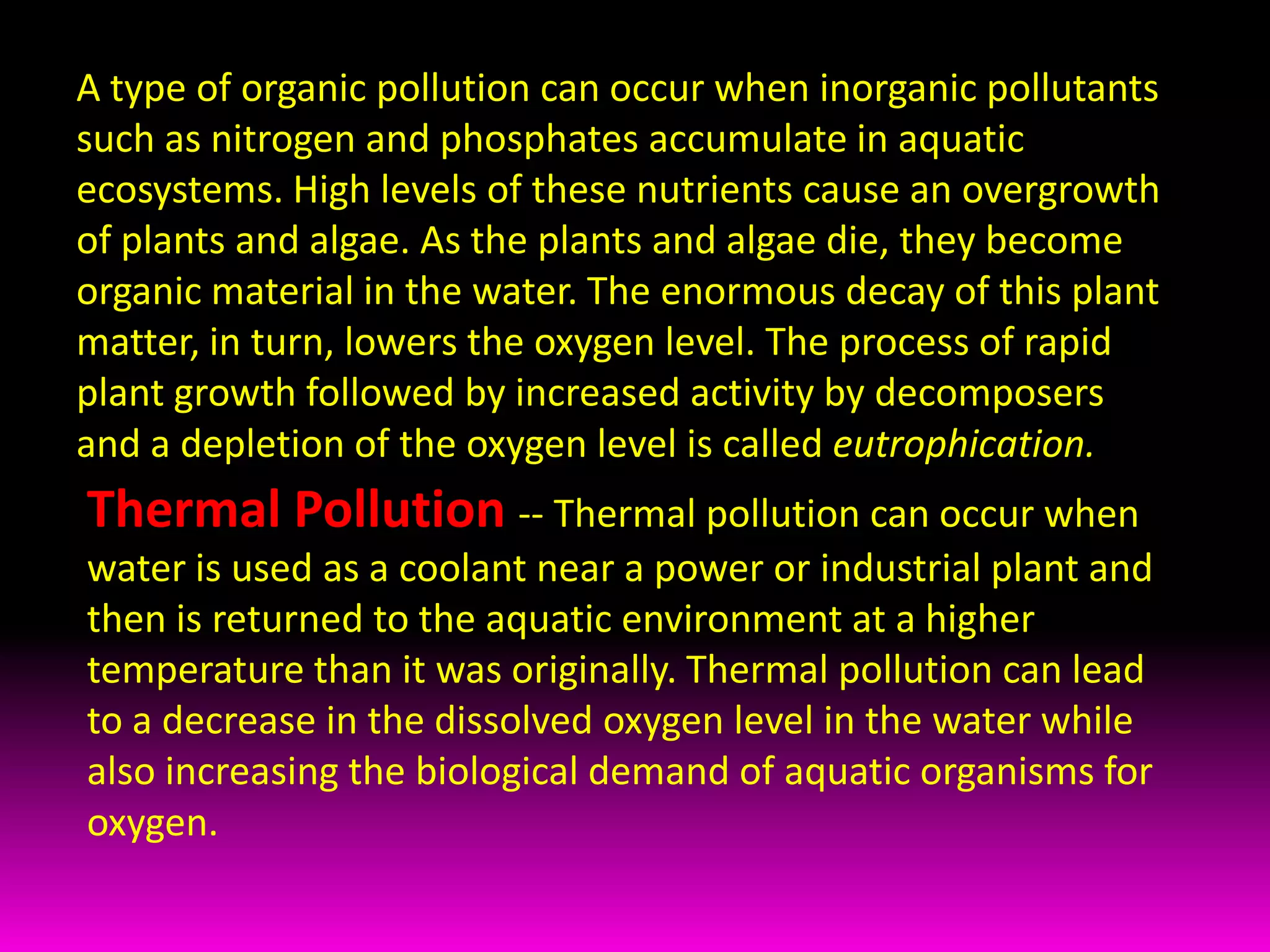 A type of organic pollution can occur when inorganic pollutants such as nitrogen and phosphates accumulate in aquatic ecosystems. High levels of these nutrients cause an overgrowth of plants and algae. As the plants and algae die, they become organic material in the water. The enormous decay of this plant matter, in turn, lowers the oxygen level. The process of rapid plant growth followed by increased activity by decomposers and a depletion of the oxygen level is called eutrophication.Thermal Pollution-- Thermal pollution can occur when water is used as a coolant near a power or industrial plant and then is returned to the aquatic environment at a higher temperature than it was originally. Thermal pollution can lead to a decrease in the dissolved oxygen level in the water while also increasing the biological demand of aquatic organisms for oxygen.  