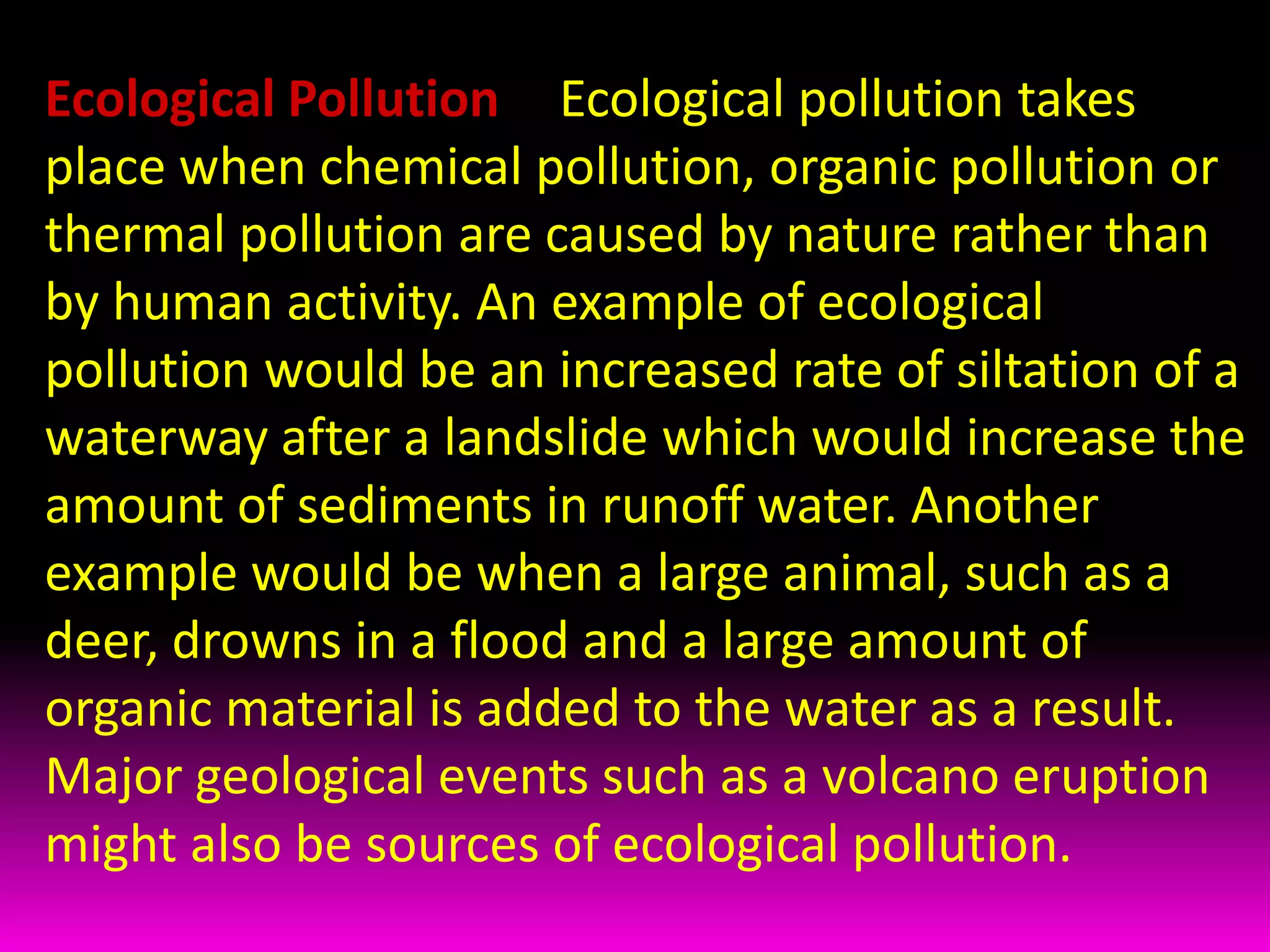 Ecological Pollution -- Ecological pollution takes place when chemical pollution, organic pollution or thermal pollution are caused by nature rather than by human activity. An example of ecological pollution would be an increased rate of siltation of a waterway after a landslide which would increase the amount of sediments in runoff water. Another example would be when a large animal, such as a deer, drowns in a flood and a large amount of organic material is added to the water as a result. Major geological events such as a volcano eruption might also be sources of ecological pollution.  