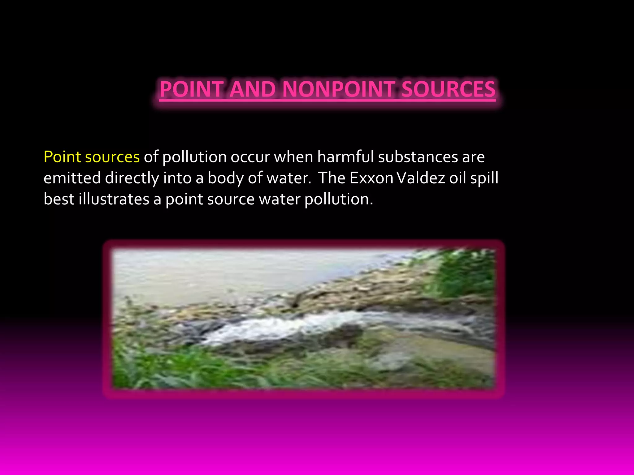 POINT AND NONPOINT SOURCES Point sources of pollution occur when harmful substances are emitted directly into a body of water.  The Exxon Valdez oil spill best illustrates a point source water pollution.