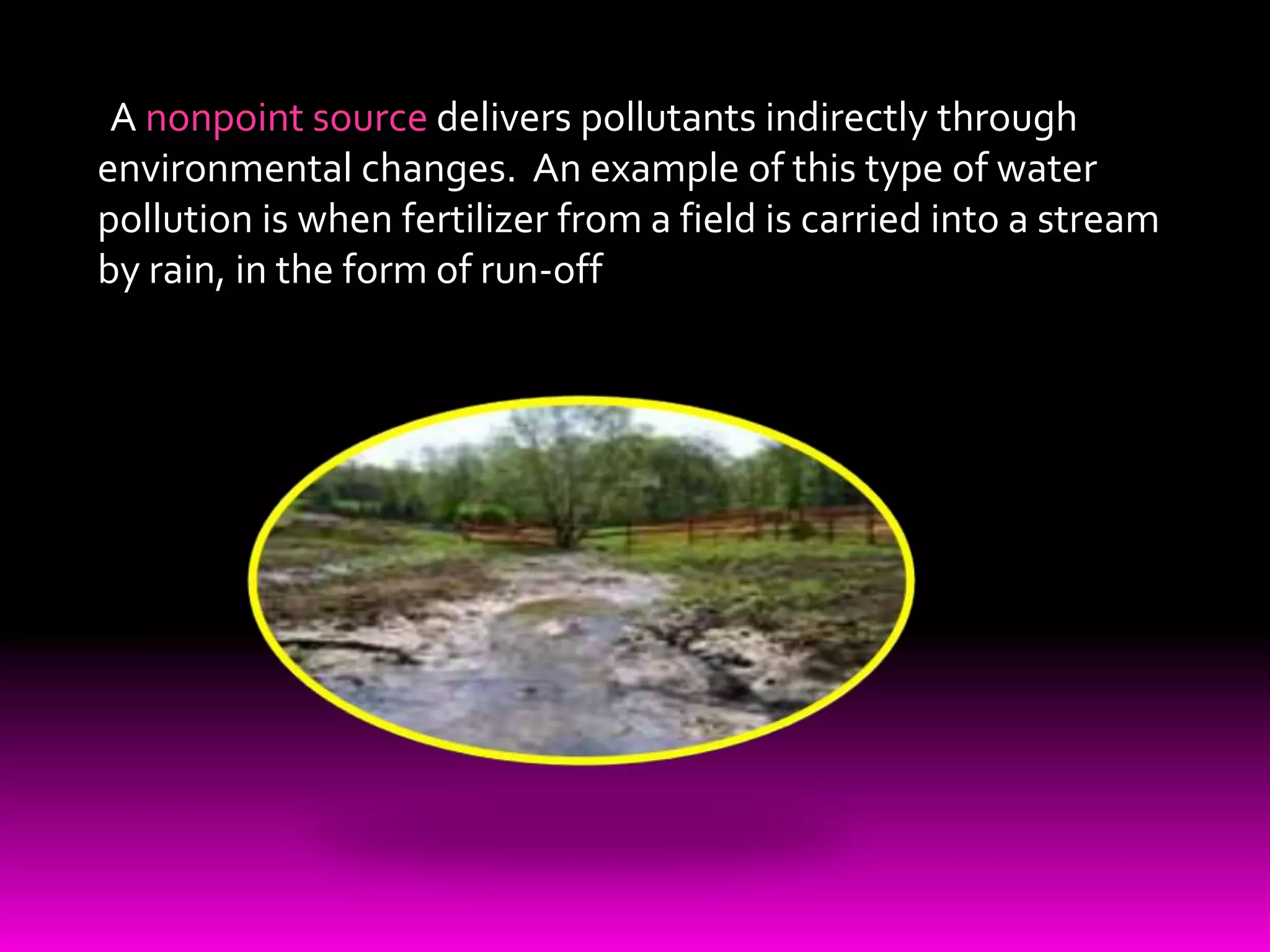   A nonpoint source delivers pollutants indirectly through environmental changes.  An example of this type of water pollution is when fertilizer from a field is carried into a stream by rain, in the form of run-off 