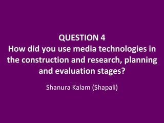 QUESTION 4 How did you use media technologies in the construction and research, planning and evaluation stages? Shanura Kalam (Shapali) 