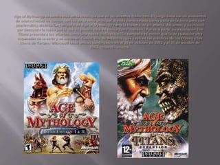 Age of Mythology se centra más en la mitología que en los eventos históricos. El juego tiene varios elementos de interactividad en común con los de la serie principal,siendo considerado como parte de la serie pero con una temática distinta.[La campaña de Age of Mythology narra la historia de un atlante, Arkantos, y su misión por descubrir la razón por la que su pueblo está en deuda con Poseidón.]Por otra parte, su expansión TheTitans presenta a los atlantes como una nueva civilización.[Su campaña es menor que la de cualquier otra expansión de la serie y se centra en Cástor, hijo de Arkantos, que cayó en las mentiras de los titanes y los liberó de Tártaro.]Microsoft lanzó ambas continuaciones el 30 de octubre de 2002 y el 21 de octubre de 2003, respectivamente.