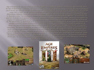 Age of Empires III, lanzado el 18 de octubre de 2005, fue creado con base en una versión mejorada del motor de Age of Mythology, contando con varias modificaciones en los gráficos como resultado de una combinación con el motor del sistema Havok, de Middleware.Eljuego se basa en sucesos más contemporáneos, situándose entre 1421 y 1850, con el que los jugadores pueden escoger una de las ocho civilizaciones europeas disponibles. Además, incorpora grandes metrópolis, rasgo no existente en los anteriores. EnsembleStudios lo describió como "un importante sistema de apoyo a los esfuerzos para el Nuevo Mundo". En el mismo, las grandes ciudades le proporcionan recursos, armamento, tropas y trabajo al jugador, aspectos que pueden ser usados en varias partidas y, a su vez, mejorados en cada batalla.Laprimera expansión para Age of Empires III, TheWarChiefs, se distribuyó el 17 de octubre de 2006; aunque la mayor parte de sus mejoras consistió en detalles menores, se introdujeron tres nuevas civilizaciones, enfocándose en los pueblos indígenas de AméricaLamejora más notable fue la incorporación de un jefe guerrero en cada civilización.La segunda expansión, TheAsianDynasties, se lanzó el 23 de octubre de 2007, siendo producida por EnsembleStudios junto con Big HugeGames, compañía de la cual Brian Reynolds y Bruce Shelley fueron designados como jefes de equipo.El juego expandió el universo de Age of Empires III al territorio asiático, presentando tres nuevas civilizaciones. La llegada de Age of Empires III recibió críticas tanto positivas como negativas; GameRevolution lo describió como "un montón de diversión en un contexto histórico", en tanto que GameZone afirmó que "es uno de los juegos más buscados por la gente, aunque no tanto como resulta ser cuando se trata de un nuevo juego RTS en el mercado