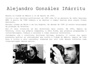 Alejandro González Iñárritu NasceunaCidadedo México a 15 de Agosto de 1963.  Iniciou a sua carreira profissional em 1984 como DJ na emissora de rádio mexicana WFM. A partir de 1988 começou a se dedicar a compor músicas para alguns filmes mexicanos.  Estudou cinema em Maine e em Los Angeles. Na década de 1990 já estava encarregado da produção da Televisa.  Aos 27 anos tornou-se um dos directores mais jovens. Em 1991, depois da Televisa, criou sua própria companhia, a Zeta Films, que produzia propagandas e curtas-metragens. Começou a escrever e rodar anuncios televisivos.  Juntamente com o roteirista Guillermo Arriaga, produziu 11 curtas nos quais pretendia mostrar as contradições que oculta a Cidade do México. Depois de três anos e trinta e seis rascunhos, acabaram por unir três dessas histórias numa longa-metragem: Amores perros.  