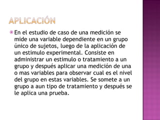 En el estudio de caso de una medición se mide una variable dependiente en un grupo único de sujetos, luego de la aplicación de un estimulo experimental. Consiste en administrar un estimulo o tratamiento a un grupo y después aplicar una medición de una o mas variables para observar cual es el nivel del grupo en estas variables. Se somete a un grupo a aun tipo de tratamiento y después se le aplica una prueba. 