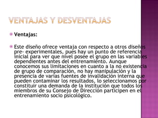 Ventajas:  Este diseño ofrece ventaja con respecto a otros diseños pre- experimentales, pues hay un punto de referencia inicial para ver que nivel posee el grupo en las variables dependientes antes del entrenamiento. Aunque conocemos sus limitaciones en cuanto a la no existencia de grupo de comparación, no hay manipulación y la presencia de varias fuentes de invalidación interna que pueden contaminar los resultados, lo seleccionamos por constituir una demanda de la institución que todos los miembros de su Consejo de Dirección participen en el entrenamiento socio psicológico.  