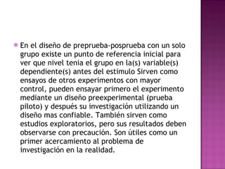 En el diseño de preprueba-posprueba con un solo grupo existe un punto de referencia inicial para ver que nivel tenia el grupo en la(s) variable(s) dependiente(s) antes del estimulo Sirven como ensayos de otros experimentos con mayor control, pueden ensayar primero el experimento mediante un diseño preexperimental (prueba piloto) y después su investigación utilizando un diseño mas confiable. También sirven como estudios exploratorios, pero sus resultados deben observarse con precaución. Son útiles como un primer acercamiento al problema de investigación en la realidad.  