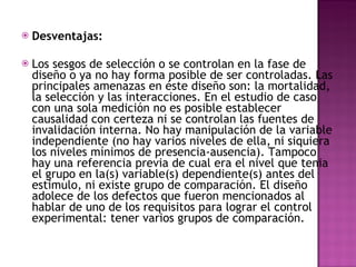 Desventajas:  Los sesgos de selección o se controlan en la fase de diseño o ya no hay forma posible de ser controladas. Las principales amenazas en éste diseño son: la mortalidad, la selección y las interacciones. En el estudio de caso con una sola medición no es posible establecer causalidad con certeza ni se controlan las fuentes de invalidación interna. No hay manipulación de la variable independiente (no hay varios niveles de ella, ni siquiera los niveles mínimos de presencia-ausencia). Tampoco hay una referencia previa de cual era el nivel que tenia el grupo en la(s) variable(s) dependiente(s) antes del estimulo, ni existe grupo de comparación. El diseño adolece de los defectos que fueron mencionados al hablar de uno de los requisitos para lograr el control experimental: tener varios grupos de comparación.  
