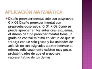 Diseño preexperimental solo con posprueba: G X O2 Diseño preexperimental con preprueba-posprueba: G O1 X O2 Como se puede apreciar en los anteriores esquemas, el diseño de tipo preexperimental tiene un grado de control mínimo en virtud de que se trabaja con un solo grupo y las unidades de análisis no son asignadas aleatoriamente al mismo. Adicionalmente existen muy pocas probabilidades de que el grupo sea representativo de los demás. 