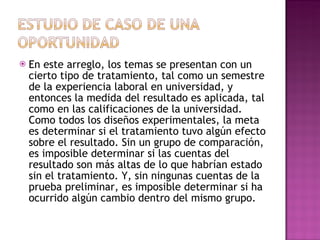 En este arreglo, los temas se presentan con un cierto tipo de tratamiento, tal como un semestre de la experiencia laboral en universidad, y entonces la medida del resultado es aplicada, tal como en las calificaciones de la universidad. Como todos los diseños experimentales, la meta es determinar si el tratamiento tuvo algún efecto sobre el resultado. Sin un grupo de comparación, es imposible determinar si las cuentas del resultado son más altas de lo que habrían estado sin el tratamiento. Y, sin ningunas cuentas de la prueba preliminar, es imposible determinar si ha ocurrido algún cambio dentro del mismo grupo.  