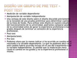 Medición de variable dependiente  Manipulación de variable independiente  Una ventaja de este diseño sobre el diseño discutido previamente es la inclusión de una prueba preliminar para determinar cuentas de la línea de fondo. Para utilizar este diseño en nuestro estudio del funcionamiento de la universidad, podríamos comparar grados de la universidad antes de ganar la experiencia profesional a los grados después de terminar un semestre de la experiencia profesional.  Post-test  Manipulaciones  Pre test  Podemos ahora por lo menos indicar si ha ocurrido un cambio en el resultado o la variable dependiente. Lo qué no podemos decir es si este cambio habría ocurrido incluso sin el uso del tratamiento o de la variable independiente. Es posible que la maduración mera causó el cambio en los grados y no la experiencia profesional sí mismo.  