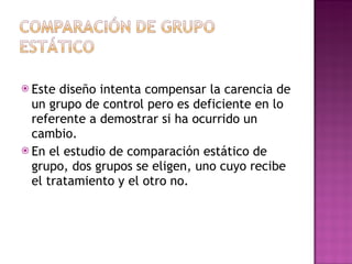 Este diseño intenta compensar la carencia de un grupo de control pero es deficiente en lo referente a demostrar si ha ocurrido un cambio.  En el estudio de comparación estático de grupo, dos grupos se eligen, uno cuyo recibe el tratamiento y el otro no.  