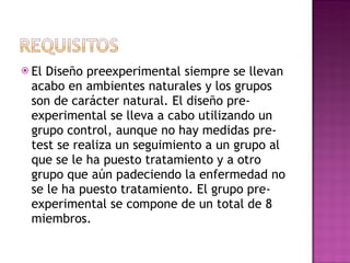 El Diseño preexperimental siempre se llevan acabo en ambientes naturales y los grupos son de carácter natural. El diseño pre-experimental se lleva a cabo utilizando un grupo control, aunque no hay medidas pre-test se realiza un seguimiento a un grupo al que se le ha puesto tratamiento y a otro grupo que aún padeciendo la enfermedad no se le ha puesto tratamiento. El grupo pre- experimental se compone de un total de 8 miembros.  