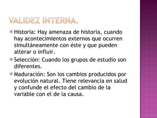 Historia: Hay amenaza de historia, cuando hay acontecimientos externos que ocurren simultáneamente con éste y que pueden alterar o influir.  Selección: Cuando los grupos de estudio son diferentes.  Maduración: Son los cambios producidos por evolución natural. Tiene relevancia en salud y confunde el efecto del cambio de la variable con el de la causa.  
