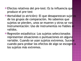 Efectos relativos del pre-test: Es la influencia que produce el pre-test Mortalidad (o atrición): El que desaparezcan sujetos de los grupos de comparación. No sabemos que sujetos se pierden, unos se mueren y otros se van. Instrumentación: Uso de instrumentos no fiables ni validos.  Regresión estadística: Los sujetos seleccionados representan situaciones o puntuaciones en alguna variable. Cuando se usan sujetos extremos. Sucede cuando para probar los efectos de algo se escogen a los sujetos más extremos.  