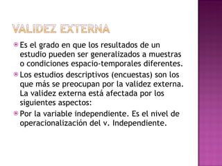 Es el grado en que los resultados de un estudio pueden ser generalizados a muestras o condiciones espacio-temporales diferentes.  Los estudios descriptivos (encuestas) son los que más se preocupan por la validez externa. La validez externa está afectada por los siguientes aspectos:  Por la variable independiente. Es el nivel de operacionalización del v. Independiente.  
