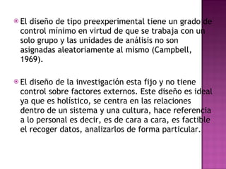 El diseño de tipo preexperimental tiene un grado de control mínimo en virtud de que se trabaja con un solo grupo y las unidades de análisis no son asignadas aleatoriamente al mismo (Campbell, 1969).  El diseño de la investigación esta fijo y no tiene control sobre factores externos. Este diseño es ideal ya que es holístico, se centra en las relaciones dentro de un sistema y una cultura, hace referencia a lo personal es decir, es de cara a cara, es factible el recoger datos, analizarlos de forma particular.  