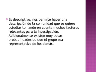 Es descriptivo, nos permite hacer una descripción de la comunidad que se quiere estudiar tomando en cuenta muchos factores relevantes para la investigación. Adicionalmente existen muy pocas probabilidades de que el grupo sea representativo de los demás.  