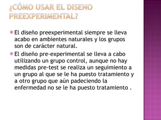 El diseño preexperimental siempre se lleva acabo en ambientes naturales y los grupos son de carácter natural.  El diseño pre-experimental se lleva a cabo utilizando un grupo control, aunque no hay medidas pre-test se realiza un seguimiento a un grupo al que se le ha puesto tratamiento y a otro grupo que aún padeciendo la enfermedad no se le ha puesto tratamiento .  