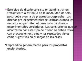 Este tipo de diseño consiste en administrar un tratamiento o estímulo en la modalidad de solo posprueba o en la de preprueba-posprueba. Los diseños pre-experimentales se utilizan cuando los recursos no permiten el desarrollo de diseños experimentales verdaderos. Las conclusiones que se alcanzaron por este tipo de diseño se deben mirar con precaución extrema y los resultados vistos como sugestivos en el mejor de los casos *Emprendido generalmente para los propósitos exploratorios.  