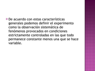 De acuerdo con estas características generales podemos definir el experimento como la observación sistemática de fenómenos provocados en condiciones estrictamente controladas en las que todo permanece constante menos una que se hace variable. 