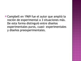 Campbell en 1969 fue el autor que amplió la noción de experimental a 3 situaciones más. De esta forma distinguió entre diseños experimentales puros, cuasi- experimentales y diseños preexperimentales.  