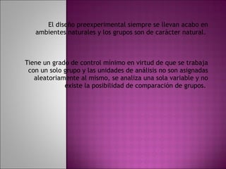 El diseño preexperimental siempre se llevan acabo en ambientes naturales y los grupos son de carácter natural.  Tiene un grado de control mínimo en virtud de que se trabaja con un solo grupo y las unidades de análisis no son asignadas aleatoriamente al mismo, se analiza una sola variable y no existe la posibilidad de comparación de grupos.  