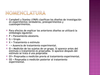 Campbell y Stanley (1969) clasifican los diseños de investigación en experimentos verdaderos, preexperimentos y cuasiexperimentos.  Para efectos de explicar los anteriores diseños se utilizará la simbología siguiente:  P = Pareamiento aleatorio.  G = Grupo.  X = Tratamiento o estímulo  - = Ausencia de tratamiento experimental.  O = Medición de los sujetos de un grupo. Si aparece antes del estimulo o tratamiento es preprueba. Si aparece después del estímulo se trata d una posprueba  O1= Preprueba o medición previa al tratamiento experimental.  O2 = Posprueba o medición posterior al tratamiento experimental.  