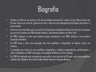 BiografiaGraham era filho de um quimico e de uma psicóloga educacional e mudou-se para Nova Jersey aos 13 anos. Queria ser escritor, gostava de rock, e não teve uma educação formal depois de concluir o ensino médio.Encontrou sua inspiração para sua série de fotografias minimalistas Homes for America e começou sua carreira artística em 1964 quando fundou a John Daniels Gallery em Nova York.Em 1965 começou a criar suas próprias peças conceituais e em 1969 realizou a sua primeira exposição individual.Em 1991 levou a cabo uma exposição dos seus pavilhões e fotografias na Galeria Lisson, em Londres. A exposição que incluiu os seus pavilhões, fotografias e modelos arquitetónicos, performances e vídeo-instalações em 1994, teve lugar na Faculdade de Moore de Arte e Design. Em 2001 foi realizada uma retrospectiva que sobre a sua carreira de 35 anos, cujo evento englobou o Musée d'Art Moderne de la Ville, Kroller-Muller Museum e Kiasma Museum.