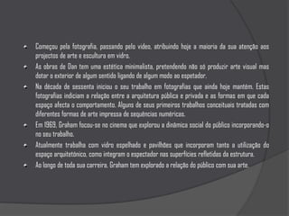 Começou pela fotografia, passando pelo video, atribuindo hoje a maioria da sua atenção aos projectos de arte e escultura em vidro.As obras de Dan tem uma estética minimalista, pretendendo não só produzir arte visual mas dotar o exterior de algum sentido ligando de algum modo ao espetador.Na década de sessenta iniciou o seu trabalho em fotografias que ainda hoje mantém. Estas fotografias indiciam a relação entre a arquitetura pública e privada e as formas em que cada espaço afecta o comportamento. Alguns de seus primeiros trabalhos conceituais tratadas com diferentes formas de arte impressa de sequências numéricas. Em 1969, Graham focou-se no cinema que explorou a dinâmica social do público incorporando-o no seu trabalho. Atualmente trabalha com vidro espelhado e pavilhões que incorporam tanto a utilização do espaço arquitetónico, como integram o espectador nas superfícies refletidas da estrutura. Ao longo de toda sua carreira, Graham tem explorado a relação do público com sua arte.