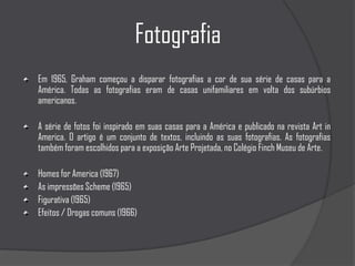 FotografiaEm 1965, Graham começou a disparar fotografias a cor de sua série de casas para a América. Todas as fotografias eram de casas unifamiliares em volta dos subúrbios americanos. A série de fotos foi inspirado em suas casas para a América e publicado na revista Art in America. O artigo é um conjunto de textos, incluindo as suas fotografias. As fotografias também foram escolhidos para a exposição Arte Projetada, no Colégio Finch Museu de Arte.Homes for America (1967)As impressões Scheme (1965)Figurativa (1965)Efeitos / Drogas comuns (1966)