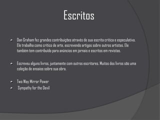 EscritosDan Graham fez grandes contribuições através de sua escrita critica e especulativa. Ele trabalha como crítico de arte, escrevendo artigos sobre outros artistas. Ele também tem contribuído para anúncios em jornais e escritos em revistas.Escreveu alguns livros, juntamente com outros escritores. Muitos dos livros são uma coleção de ensaios sobre sua obra. Two Way Mirror Power Sympathy for the Devil