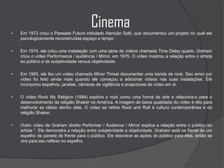 CinemaEm 1972 criou o Passado Futuro intitulado Atenção Split, que documentou um projeto no qual ele psicologicamente reconstruídas espaço e tempoEm 1974, ele criou uma instalação com uma série de vídeos chamada Time Delay quarto. Graham criou o vídeo Performance / audiência / Mirror, em 1975. O vídeo mostrou a relação entre o artista eo público e da subjetividade versus objetividade.Em 1983, ele fez um vídeo chamado Minor Threat documentar uma banda de rock. Seu amor por vídeo foi feito ainda mais quando ele começou a adicionar vídeos nas suas instalações. Ele incorporou espelhos, janelas, câmeras de vigilância e projectores de vídeo em si.O vídeo Rock My Religion (1984) explora o rock como uma forma de arte e relaciona-o para o desenvolvimento da religião Shaker na América. A imagem de baixa qualidade do vídeo é dito para melhorar as idéias dentro dela. O vídeo se refere Rock and Roll à cultura contemporânea e da religião Shaker. Outro vídeo de Graham direito Performer / Audience / Mirror explica a relação entre o público eo artista ". Ele demonstra a relação entre subjetividade e objetividade. Graham está na frente de um espelho de parede de frente para o público. Ele descreve as ações do público para eles, então se vira para seu reflexo no espelho. 