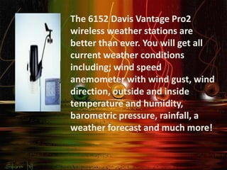 The 6152 Davis Vantage Pro2 wireless weather stations are better than ever.You will get all current weather conditions including; wind speed anemometer with wind gust, wind direction, outside and inside temperature and humidity, barometric pressure, rainfall, a weather forecast and much more!