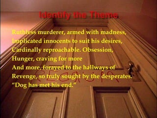 Identify the ThemeRuthless murderer, armed with madness,Implicated innocents to suit his desires, Cardinally reproachable. Obsession,Hunger, craving for moreAnd more, forayed to the hallways ofRevenge, so truly sought by the desperates.“Dog has met his end.”