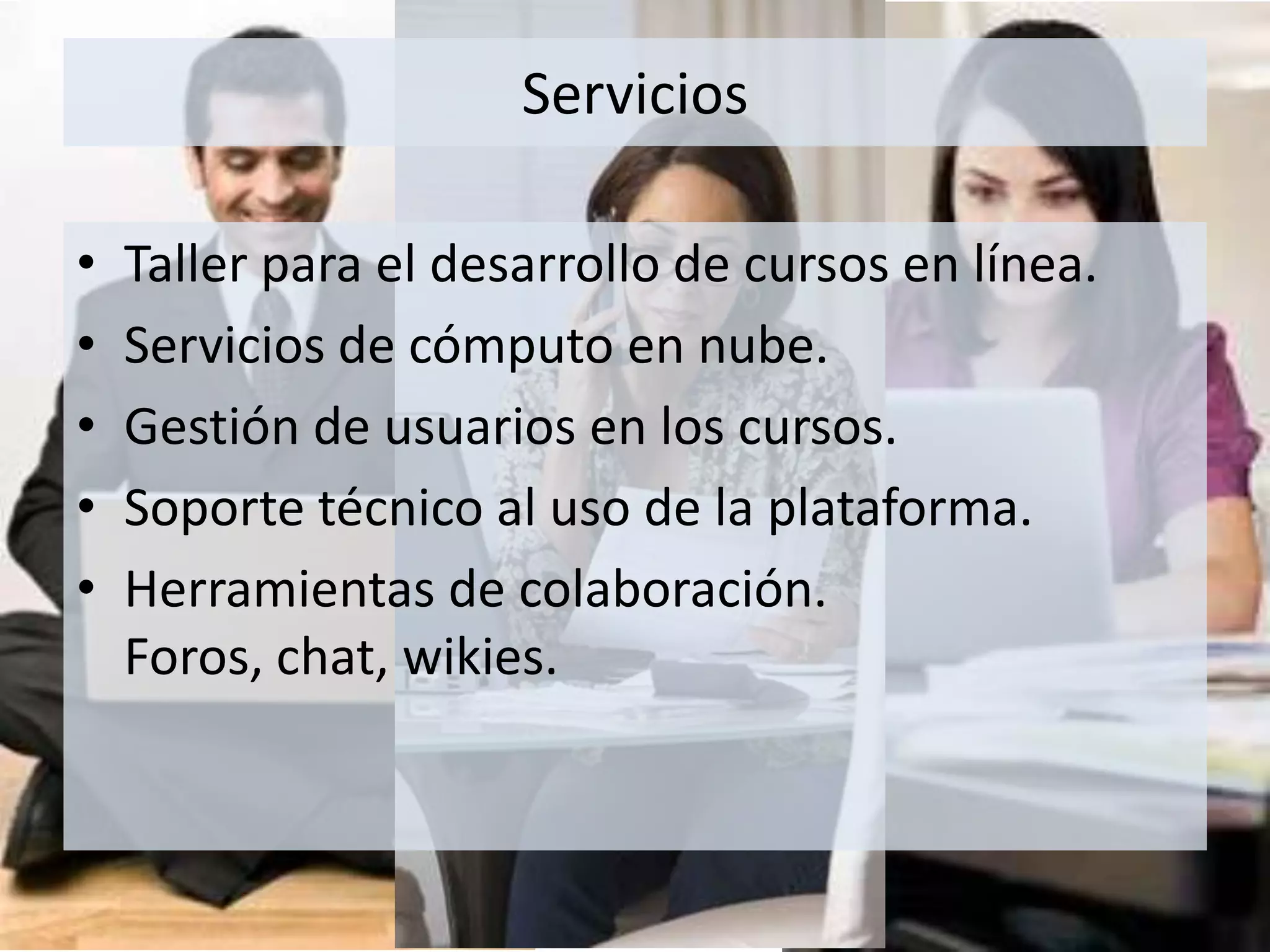 Taller para el desarrollo de cursos en línea.Servicios de cómputo en nube.Gestión de usuarios en los cursos.Soporte técnico al uso de la plataforma.Herramientas de colaboración. Foros, chat, wikies.Servicios