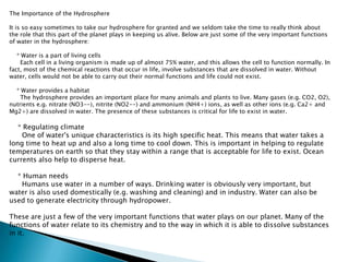 The Importance of the HydrosphereIt is so easy sometimes to take our hydrosphere for granted and we seldom take the time to really think about the role that this part of the planet plays in keeping us alive. Below are just some of the very important functions of water in the hydrosphere:    * Water is a part of living cells      Each cell in a living organism is made up of almost 75% water, and this allows the cell to function normally. In fact, most of the chemical reactions that occur in life, involve substances that are dissolved in water. Without water, cells would not be able to carry out their normal functions and life could not exist.    * Water provides a habitat      The hydrosphere provides an important place for many animals and plants to live. Many gases (e.g. CO2, O2), nutrients e.g. nitrate (NO3--), nitrite (NO2--) and ammonium (NH4+) ions, as well as other ions (e.g. Ca2+ and Mg2+) are dissolved in water. The presence of these substances is critical for life to exist in water.    * Regulating climate      One of water's unique characteristics is its high specific heat. This means that water takes a long time to heat up and also a long time to cool down. This is important in helping to regulate temperatures on earth so that they stay within a range that is acceptable for life to exist. Ocean currents also help to disperse heat.    * Human needs      Humans use water in a number of ways. Drinking water is obviously very important, but water is also used domestically (e.g. washing and cleaning) and in industry. Water can also be used to generate electricity through hydropower.These are just a few of the very important functions that water plays on our planet. Many of the functions of water relate to its chemistry and to the way in which it is able to dissolve substances in it.