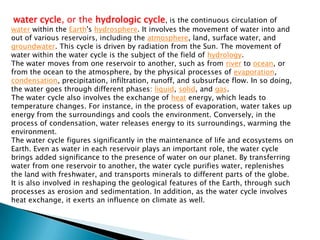 water cycle, or the hydrologic cycle, is the continuous circulation of water within the Earth's hydrosphere. It involves the movement of water into and out of various reservoirs, including the atmosphere, land, surface water, and groundwater. This cycle is driven by radiation from the Sun. The movement of water within the water cycle is the subject of the field of hydrology.The water moves from one reservoir to another, such as from river to ocean, or from the ocean to the atmosphere, by the physical processes of evaporation, condensation, precipitation, infiltration, runoff, and subsurface flow. In so doing, the water goes through different phases: liquid, solid, and gas.The water cycle also involves the exchange of heat energy, which leads to temperature changes. For instance, in the process of evaporation, water takes up energy from the surroundings and cools the environment. Conversely, in the process of condensation, water releases energy to its surroundings, warming the environment.The water cycle figures significantly in the maintenance of life and ecosystems on Earth. Even as water in each reservoir plays an important role, the water cycle brings added significance to the presence of water on our planet. By transferring water from one reservoir to another, the water cycle purifies water, replenishes the land with freshwater, and transports minerals to different parts of the globe. It is also involved in reshaping the geological features of the Earth, through such processes as erosion and sedimentation. In addition, as the water cycle involves heat exchange, it exerts an influence on climate as well.
