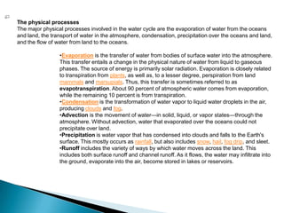 The physical processesThe major physical processes involved in the water cycle are the evaporation of water from the oceans and land, the transport of water in the atmosphere, condensation, precipitation over the oceans and land, and the flow of water from land to the oceans.Evaporation is the transfer of water from bodies of surface water into the atmosphere. This transfer entails a change in the physical nature of water from liquid to gaseous phases. The source of energy is primarily solar radiation. Evaporation is closely related to transpiration from plants, as well as, to a lesser degree, perspiration from land mammals and marsupials. Thus, this transfer is sometimes referred to as evapotranspiration. About 90 percent of atmospheric water comes from evaporation, while the remaining 10 percent is from transpiration. 