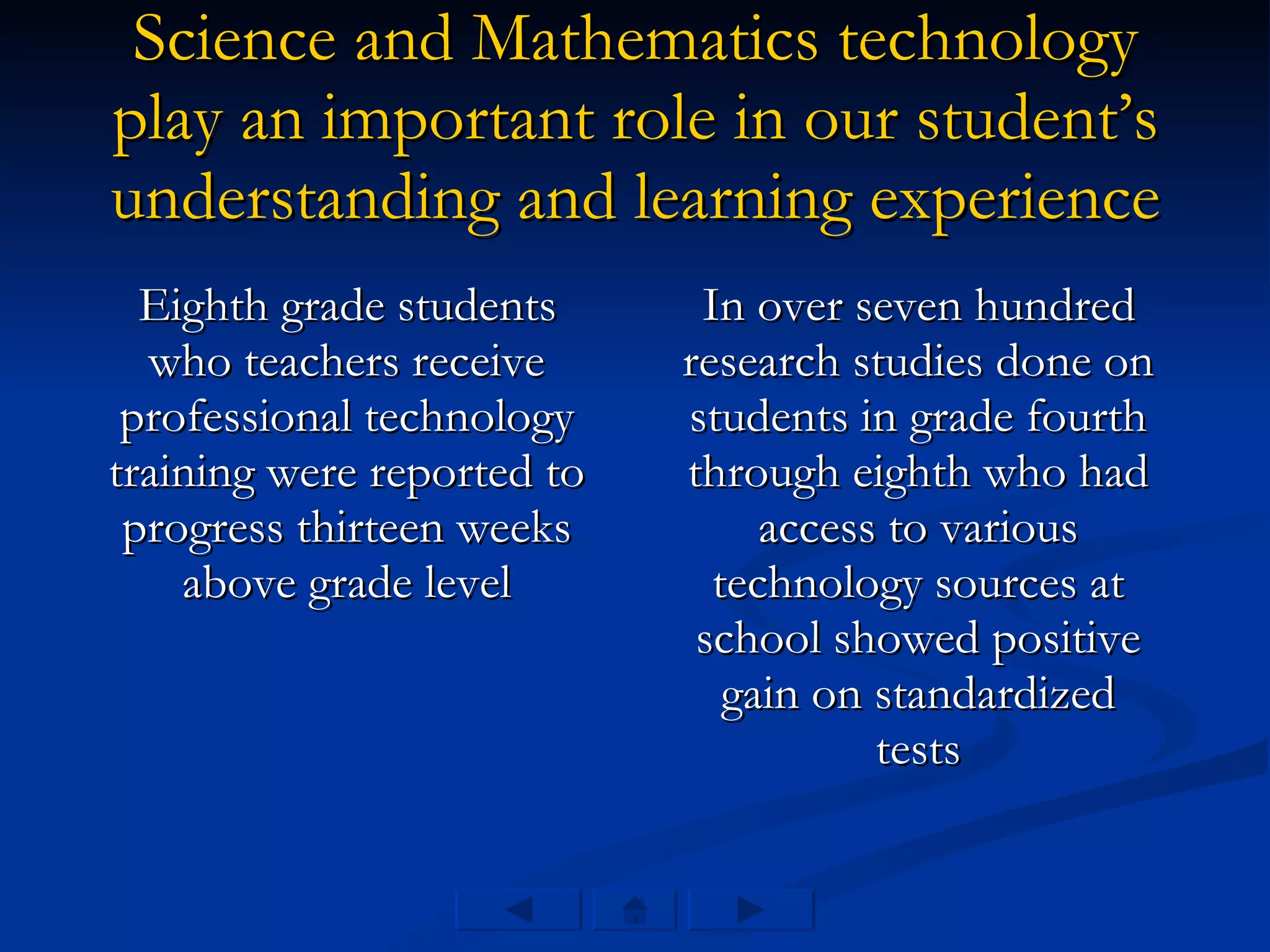 Science and Mathematics technology play an important role in our student’s understanding and learning experience Eighth grade students who teachers receive professional technology training were reported to progress thirteen weeks above grade level In over seven hundred research studies done on students in grade fourth through eighth who had access to various technology sources at school showed positive gain on standardized tests 