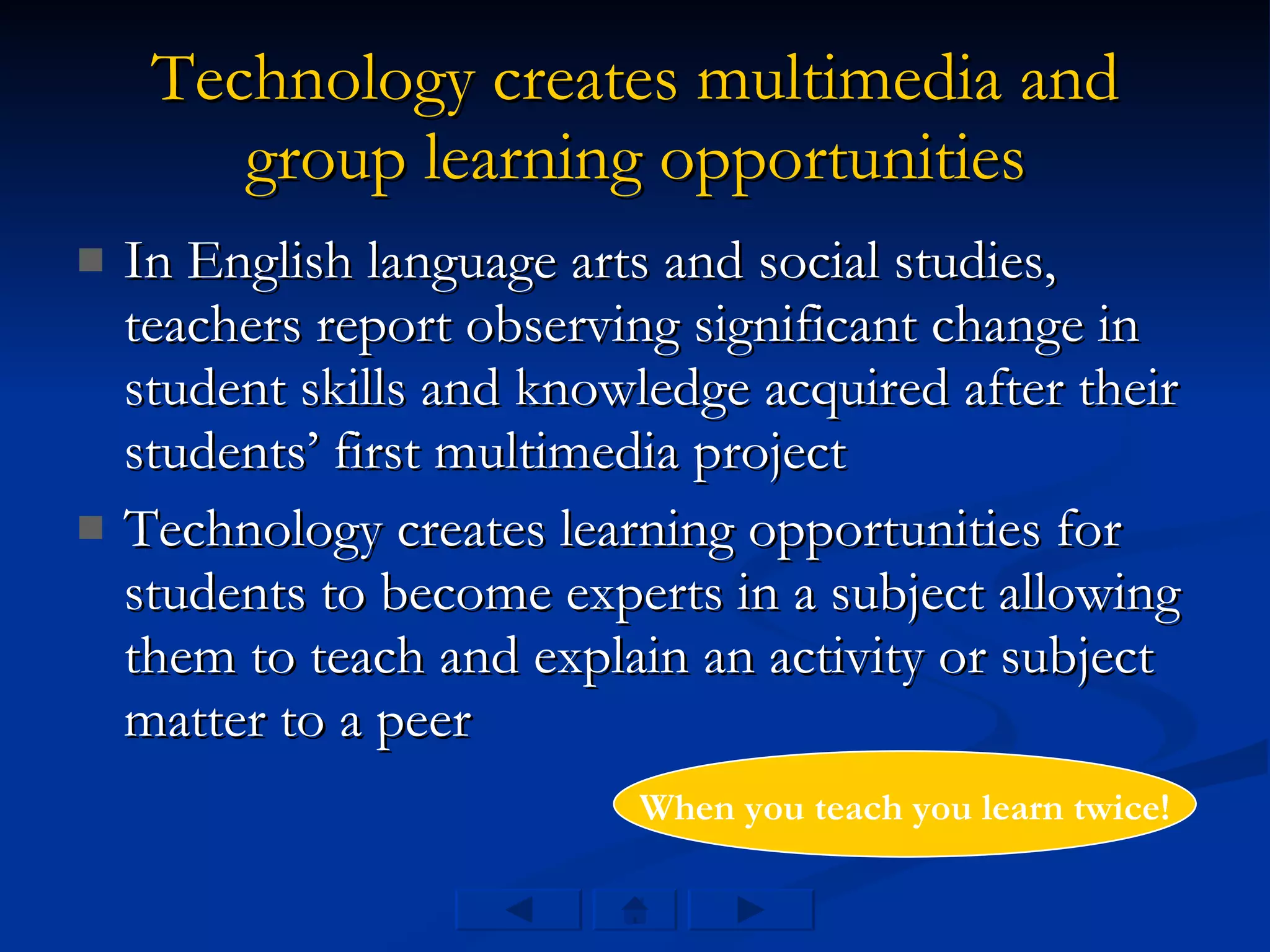 Technology creates multimedia and group learning opportunities In English language arts and social studies, teachers report observing significant change in student skills and knowledge acquired after their students’ first multimedia project Technology creates learning opportunities for students to become experts in a subject allowing them to teach and explain an activity or subject matter to a peer When you teach you learn twice! 