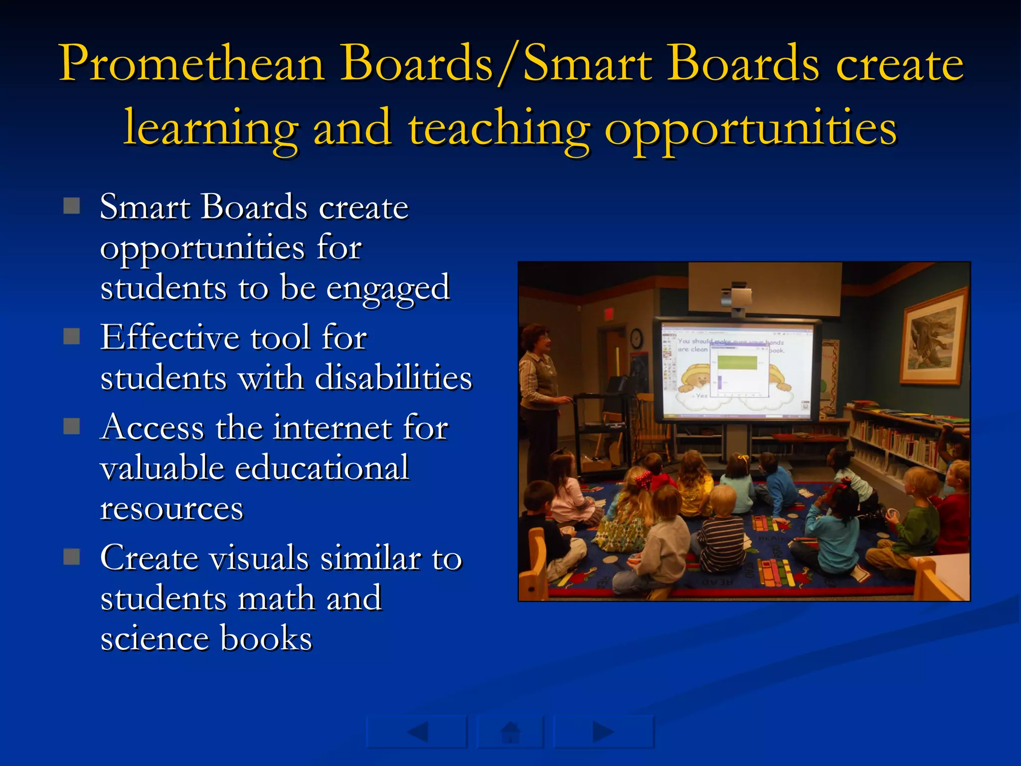 Promethean Boards/Smart Boards create learning and teaching opportunities Smart Boards create opportunities for students to be engaged Effective tool for students with disabilities  Access the internet for valuable educational resources  Create visuals similar to students math and science books 
