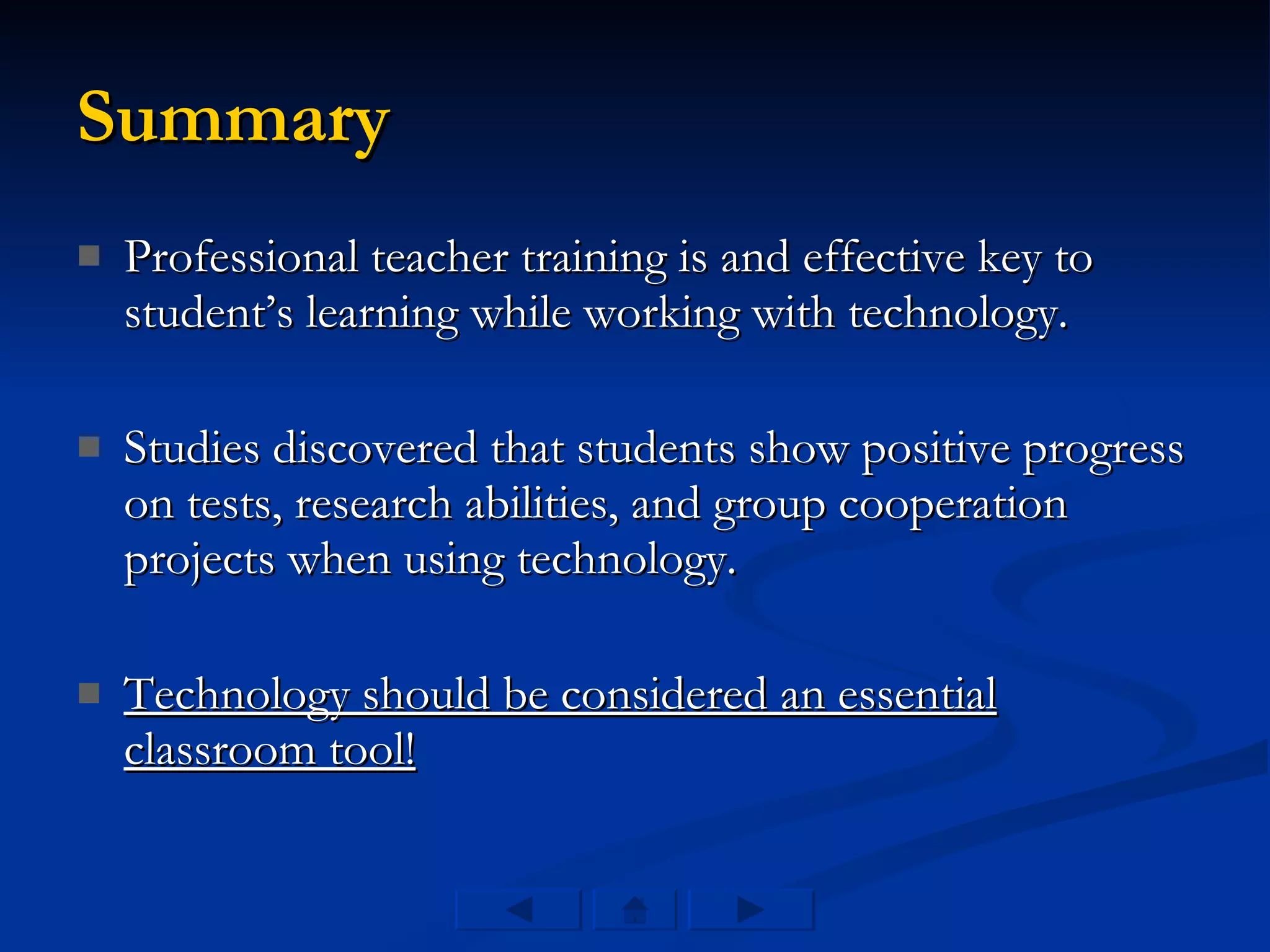 Summary Professional teacher training is and effective key to student’s learning while working with technology. Studies discovered that students show positive progress on tests, research abilities, and group cooperation projects when using technology. Technology should be considered an essential classroom tool! 