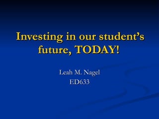 Investing in our student’s future, TODAY!  Leah M. Nagel ED633 