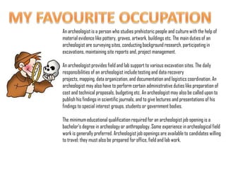 MY FAVOURITE OCCUPATION An archeologist is a person who studies prehistoric people and culture with the help of material evidence like pottery, graves, artwork, buildings etc. The main duties of an archeologist are surveying sites, conducting background research, participating in excavations, maintaining site reports and, project management.An archeologist provides field and lab support to various excavation sites. The daily responsibilities of an archeologist include testing and data recovery projects, mapping, data organization, and documentation and logistics coordination. An archeologist may also have to perform certain administrative duties like preparation of cost and technical proposals, budgeting etc. An archeologist may also be called upon to publish his findings in scientific journals, and to give lectures and presentations of his findings to special interest groups, students or government bodies.The minimum educational qualification required for an archeologist job opening is a bachelor’s degree in archeology or anthropology. Some experience in archeological field work is generally preferred. Archeologist job openings are available to candidates willing to travel; they must also be prepared for office, field and lab work. 