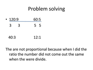 Problem solving120:9 60:5 3 3 5 5 40:3 12:1The are not proportional because when I did the ratio the number did not come out the same when the were divide.