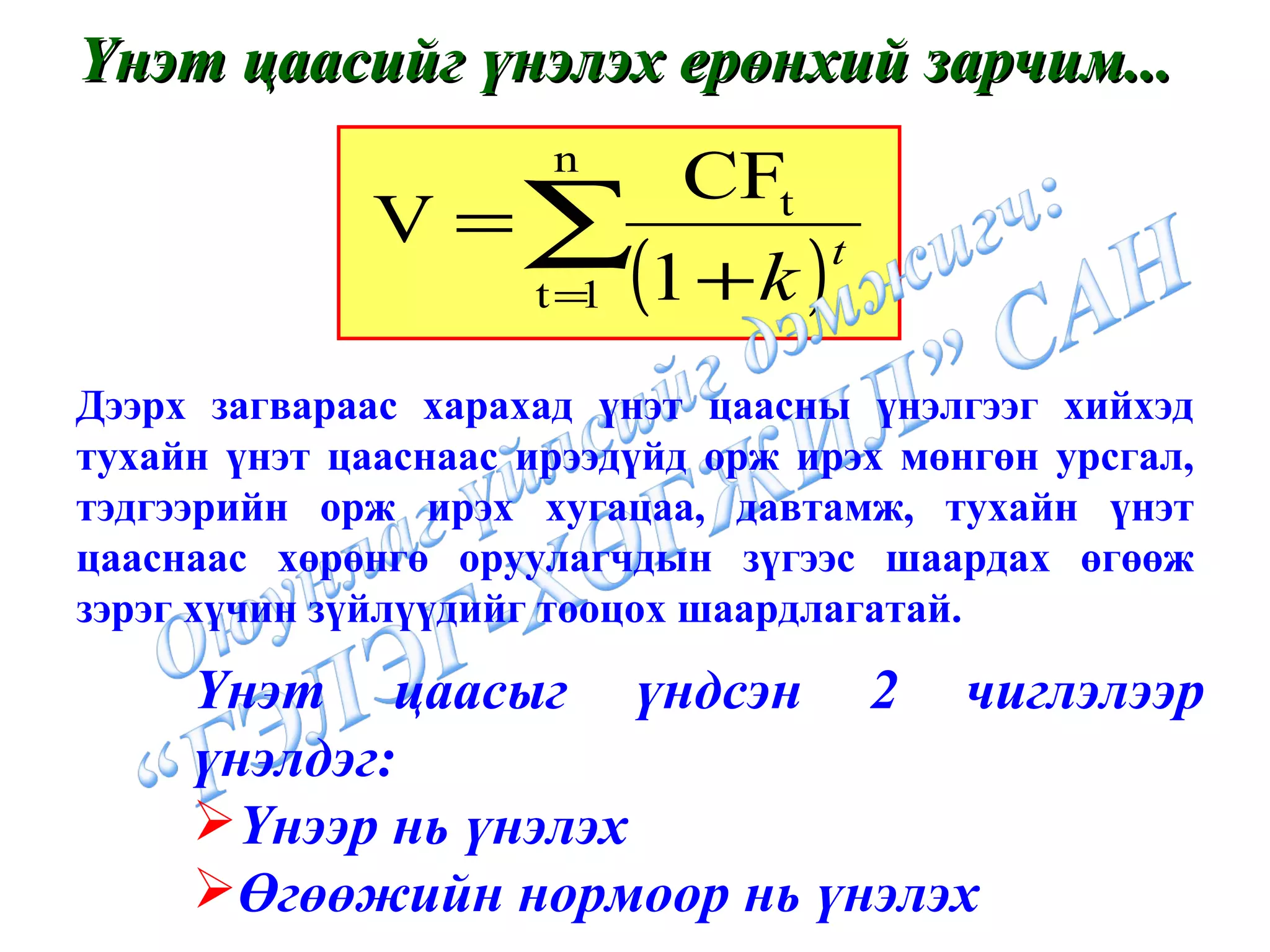 Үнэт цаасийг үнэлэх ерөнхий зарчим... Дээрх загвараас харахад үнэт цаасны үнэлгээг хийхэд тухайн үнэт цааснаас ирээдүйд орж ирэх мөнгөн урсгал, тэдгээрийн орж ирэх хугацаа, давтамж, тухайн үнэт цааснаас хөрөнгө оруулагчдын зүгээс шаардах өгөөж зэрэг хүчин зүйлүүдийг тооцох шаардлагатай. Үнэт цаасыг үндсэн 2 чиглэлээр үнэлдэг: Үнээр нь үнэлэх Өгөөжийн нормоор нь үнэлэх 