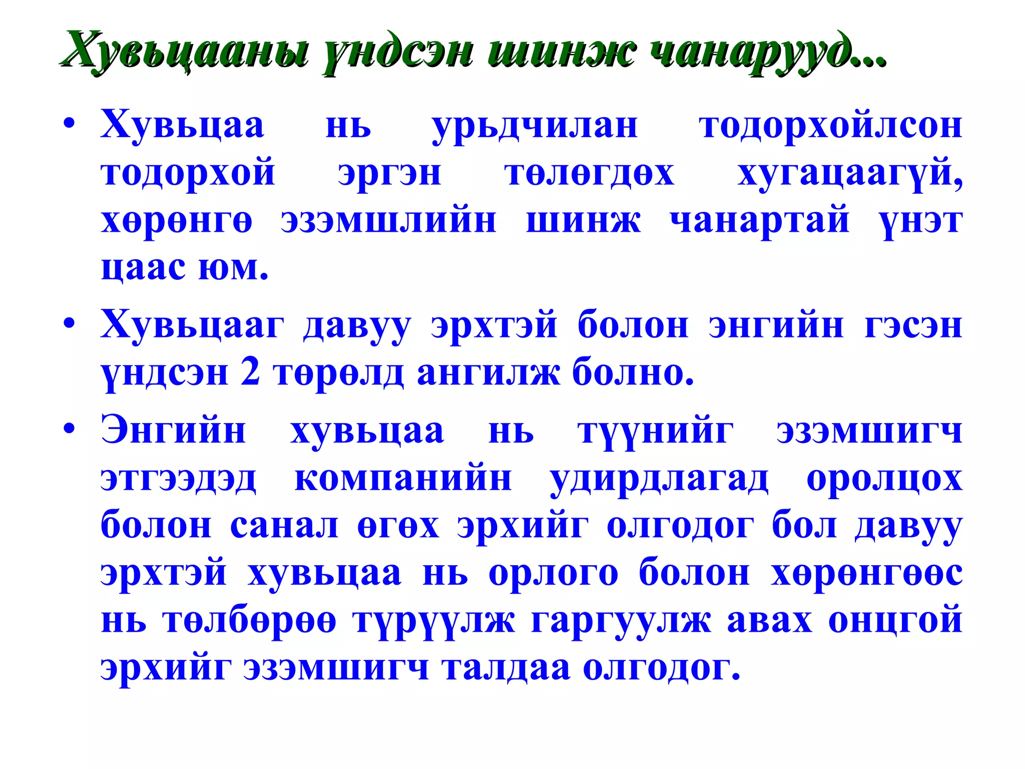Хувьцааны үндсэн шинж чанарууд... Хувьцаа нь урьдчилан тодорхойлсон тодорхой эргэн төлөгдөх хугацаагүй, хөрөнгө эзэмшлийн шинж чанартай үнэт цаас юм. Хувьцааг давуу эрхтэй болон энгийн гэсэн үндсэн 2 төрөлд ангилж болно. Энгийн хувьцаа нь түүнийг эзэмшигч этгээдэд компанийн удирдлагад оролцох болон санал өгөх эрхийг олгодог бол давуу эрхтэй хувьцаа нь орлого болон хөрөнгөөс нь төлбөрөө түрүүлж гаргуулж авах онцгой эрхийг эзэмшигч талдаа олгодог. 