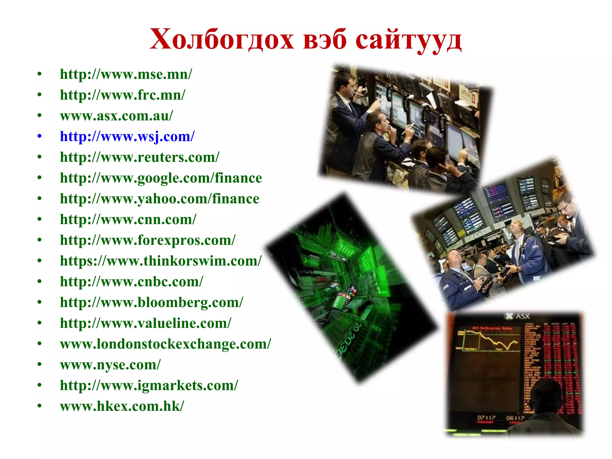 Холбогдох вэб сайтууд http://www.mse.mn/ http://www.frc.mn/   www.asx.com.au/   http://www.wsj.com/   http://www.reuters.com/   http://www.google.com/finance   http://www.yahoo.com/finance   http://www.cnn.com/   http://www.forexpros.com/   https://www.thinkorswim.com/ http://www.cnbc.com/   http://www.bloomberg.com/ http://www.valueline.com/ www.londonstockexchange.com/   www.nyse.com/   http://www.igmarkets.com/ www.hkex.com.hk/   